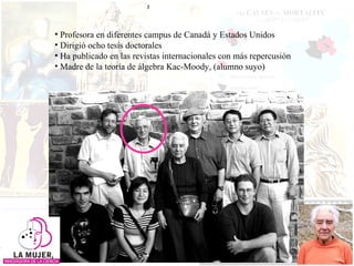 Profesora en diferentes campus de Canadá y Estados Unidos  Dirigió ocho tesis doctorales Ha publicado en las revistas internacionales con más repercusión  Madre de la teoría de álgebra Kac-Moody, (alumno suyo) 