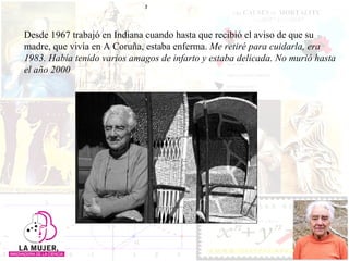 Desde 1967 trabajó en Indiana cuando hasta que recibió el aviso de que su madre, que vivía en A Coruña, estaba enferma.  Me retiré para cuidarla, era 1983. Había tenido varios amagos de infarto y estaba delicada. No murió hasta el año 2000 