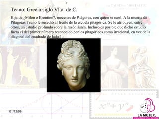 Teano: Grecia siglo VI a. de C. Hija de ¿Milón o Brontino?, mecenas de Pitágoras, con quien se casó. A la muerte de Pitágoras Teano le sucedió al frente de la escuela pitagórica. Se le atribuyen, entre otros, un estudio profundo sobre la razón áurea. Incluso es posible que dicho estudio fuera el del primer número reconocido por los pitagóricos como irracional, en vez de la diagonal del cuadrado de lado 1. 