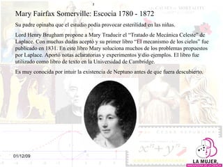 Mary Fairfax Somerville: Escocia 1780 - 1872 Su padre opinaba que el estudio podía provocar esterilidad en las niñas.  Lord Henry Brugham propone a Mary Traducir el “Tratado de Mecánica Celeste” de Laplace. Con muchas dudas aceptó y su primer libro “El mecanismo de los cielos” fue publicado en 1831. En este libro Mary soluciona muchos de los problemas propuestos por Laplace. Aportó notas aclaratorias y experimentos y dio ejemplos. El libro fue utilizado como libro de texto en la Universidad de Cambridge.  Es muy conocida por intuir la existencia de Neptuno antes de que fuera descubierto. 