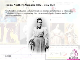 Emmy Noether: Alemania 1882 - USA 1935 Colaboradora con Klein y Hilbert, trabajó con Einstein en la teoría de la relatividad. Trabajó en el álgebra conmutativa. Una estructura algebraica lleva su nombre: los anillos noetherianos. .  