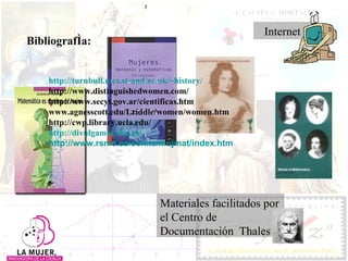 Bibliografía: http:// turnbull.mcs.st - and.ac.uk / ~history / http://www.distinguishedwomen.com/ http://www.secyt.gov.ar/cientificas.htm www.agnesscott.edu/Lriddle/women/women.htm http://cwp.library.ucla.edu/ http:// divulgamat.ehu.es / http://www.rsme.es/comis/mujmat/index.htm Materiales facilitados por el Centro de Documentación  Thales Internet 