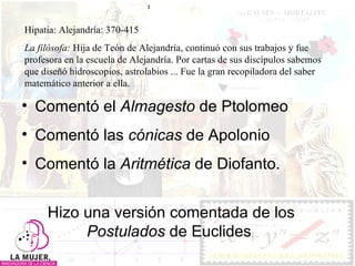 Comentó el  Almagesto  de Ptolomeo Comentó las  cónicas  de Apolonio Comentó la  Aritmética  de Diofanto.  Hizo una versión comentada de los  Postulados  de Euclides Hipatia:  Alejandría: 370-415 La filósofa:  Hija de Teón de Alejandría, continuó con sus trabajos y fue profesora en la escuela de Alejandría. Por cartas de sus discípulos sabemos que diseñó hidroscopios, astrolabios ... Fue la gran recopiladora del saber matemático anterior a ella.  