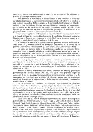 estructura y reestructura continuamente a través de una permanente discusión con la
filosofía y sociología contemporánea.
Para Habermas el problema de la racionalidad es el tema central de la filosofía y
de toda teoría crítica de la acción simbólicamente orientada. Este objetivo lo conduce a
una posición superadora de los planteos de la racionalidad instrumental en Theodor
Adorno y Max Horkheimer. Pero así también, Habermas encuentra los instrumentos
para la superación por medio de una reconstrucción histórica, analítica y crítica de los
intentos que en las teorías sociales se han planteado por exponer el fundamento de la
pragmática de las acciones sociales intencionalmente orientadas.
Superar el escepticismo de la crítica a la racionalidad instrumental que caracterizó
a la Escuela de Francfort como así también, evitar la posibilidad de sostener una razón
hipostatizada y abstracta que trasciende la praxis histórica de la misma ciencia y la
sociedad, es uno de los núcleos de la filosofía de Habermas.
Si tomamos la obra de J. Habermas desde sus primeros artículos publicados en
1953 hasta 1981, podemos señalar dos momentos importantes en la síntesis de su
planteo: Conocimiento e Interés (1968) y Teoría de la Acción Comunicativa (1981).
En todos sus trabajos, tanto en los anteriores a cada uno de estos dos libros
señalados, como en aquellos editados a posteriori, Habermas retoma una y otra vez
problemas semejantes. Cada ocasión será oportuna para transformar sus interrogantes y
precisar las respuestas a la luz de una permanente reflexión crítica en los campos de la
filosofía y las ciencias sociales.
Por otra parte, el proceso de formación de su pensamiento involucra
consideraciones sobre la teoría social, la racionalidad, la praxis, el lenguaje y su
pragmática, el mundo de la vida (Lebenswelt) y el sistema que se sobrepone a ese
mundo, la comunicación y la tarea emancipadora de la racionalidad que orienta a la
ciencia social crítica.
Analizar el planteo de Habermas nos invita a una tarea del detalle y que bordea
permanentemente nuestros límites. Más aún, sólo desde ellos podemos aceptar el
desafío en el que nos coloca permanentemente sus argumentaciones. Esta tarea es la de
desarticular las reflexiones que provienen de diversas fuentes que con exuberante
despliegue de erudición se reconstituyen en Habermas con originalidad y renuevan los
fundamento de su filosofía.
En la filosofía de Habermas se conjugan explícitamente el problema
contemporáneo de la legitimación epistemológica de las ciencias sociales con la
reasignación de una tarea crítica y emancipadora para las mismas. Es por ello que su
pensamiento hunde raíces en un campo fertilizado por la autorreflexión de la sociedad
contemporáneas que trae como consecuencia una sociología como crítica social y que
aborda los problemas tradicionales de la filosofía social, o bien una filosofía social que
se entrecruza con una sociología crítica.
En su Teoría de la Acción Comunicativa encontramos las huellas trazadas por los
pensamientos de Immanuel Kant, G. W. F. Hegel , Karl Marx, Charles S. Peirce,
Sigmund Freud, Emile Durkheim, Edmund Husserl, G. H. Mead, Max Weber, Ludwig
Wittgenstein, Martin Heidegger, Alfred Schütz, Jean Piaget, Talcott Parsons, Georg-
Hans Gadamer, Harold Garfinkel, Niklas Luhmann, Karl-Otto Apel, John A. Austin,
John R. Searle. Son pocos los pensadores a quienes se les reconozca singular influencia
en el pensamiento social contemporáneo y sobre los cuales Habermas no haya dirigido
su atención. Todos ellos están tratados a través de la crítica reflexiva. Luego de una
considerable discusión se articulan sus aportes en torno a los problemas de la cultura
 