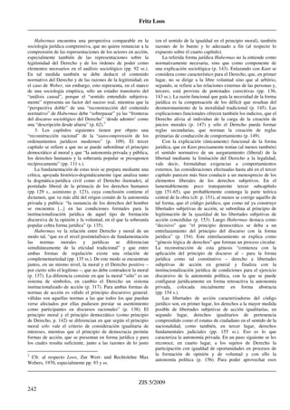 Fritz Loos
_____________________________________________________________________________________
_____________________________________________________________________________________
ZIS 5/2009
242
Habermas encuentra una perspectiva comparable en la
sociología jurídica comprensiva, que no quiere renunciar a la
comprensión de las representaciones de los actores en acción,
especialmente también de las representaciones sobre la
legitimidad del Derecho y de los órdenes de poder como
elementos necesarios en el análisis sociológico (pp. 92 ss.).
En tal medida también se debe deducir el contenido
normativo del Derecho y de las razones de la legitimidad; en
el caso de Weber, sin embargo, esto representa, en el marco
de una sociología empírica, sólo un estadio transitorio del
“análisis causal”, porque el “sentido entendido subjetiva-
mente” representa un factor del suceso real, mientras que la
“perspectiva doble” de una “reconstrucción del contenido
normativo” de Habermas debe “sobrepasar” ya las “fronteras
del discurso sociológico del Derecho” ‘desde adentro’ como
una “descripción desde afuera” (p. 62).2
3. Los capítulos siguientes tienen por objeto una
“reconstrucción racional” de la “autocomprensión de los
ordenamientos jurídicos modernos” (p. 109). El tercer
capítulo se refiere a que no se puede subordinar el principio
democrático al moral y que “la autonomía privada y pública,
los derechos humanos y la soberanía popular se presuponen
recíprocamente” (pp. 111 s.).
La fundamentación de estas tesis se prepara mediante una
crítica, apoyada histórico-dogmáticamente (que analiza tanto
la dogmática-jurídica civil como el Derecho ilustrado), al
postulado liberal de la primacía de los derechos humanos
(pp. 129 s., asimismo p. 123), cuya conclusión contiene el
dictamen, que va más allá del origen común de la autonomía
privada y publica: “la sustancia de los derechos del hombre
se encuentra [...] en las condiciones formales para la
institucionalización jurídica de aquel tipo de formación
discursiva de la opinión y la voluntad, en el que la soberanía
popular cobra forma jurídica” (p. 135).
Habermas ve la relación entre Derecho y moral de un
modo tal, “que en el nivel postmetafísico de fundamentación
las normas morales y jurídicas se diferencian
simultáneamente de la eticidad tradicional” y que entre
ambas formas de regulación existe una relación de
complementariedad (pp. 135 ss.). De este modo se encuentran
juntos, en un mismo nivel, la moral y el Derecho positivo –
por cierto sólo el legítimo –, que no debe contradecir la moral
(p. 137). La diferencia consiste en que la moral “sólo” es un
sistema de símbolos, en cambio el Derecho un sistema
institucionalizado de acción (p. 317). Para ambas formas de
normas de acción es válido el principio discursivo general:
válidas son aquellas normas a las que todos los que puedan
verse afectados por ellas pudiesen prestar su asentimiento
como participantes en discursos racionales” (p. 138). El
principio moral y el principio democrático (como principio
de Derecho, p. 142) se diferencian en que según el principio
moral sólo vale el criterio de consideración igualitaria de
intereses, mientras que el principio de democracia permite
formas de acción, que se presentan en forma jurídica y para
los cuales resulta suficiente, junto a las razones de lo justo
2
Cfr. al respecto Loos, Zur Wert- und Rechtslehre Max
Webers, 1970, especialmente pp. 93 y ss.
(en el sentido de la igualdad en el principio moral), también
razones de lo bueno y lo adecuado a fin (al respecto lo
expuesto sobre el cuarto capítulo).
La referida forma jurídica Habermas no la entiende como
normativamente necesaria, sino que como componente de
una explicación sociológica (p. 143). Enlazando con Kant se
considera como característico para el Derecho, que, en primer
lugar, no se dirige a la libre voluntad sino que al arbitrio,
segundo, se refiere a las relaciones externas de las personas y,
tercero, está provista de potestades coercitivas (pp. 136,
143 ss.). La razón funcional que guía la necesidad de la forma
jurídica es la compensación de los déficit que resultan del
desmoronamiento de la moralidad tradicional (p. 145). Las
explicaciones funcionales ofrecen también los indicios, que el
Derecho alivia al individuo de la carga de la creación de
juicios morales (p. 147) y sólo el Derecho pueda formar
reglas secundarias, que norman la creación de reglas
primarias de conducción de comportamiento (p. 149).
Con la explicación (únicamente) funcional de la forma
jurídica, que en Kant precisamente tenían (al menos también)
el sentido normativo de un aseguramiento (liberal) de la
libertad mediante la limitación del Derecho a la legalidad,
vale decir, formulaban exigencias a comportamientos
externos, las consideraciones efectuadas hasta ahí en el tercer
capítulo parecen más bien conducir a un menosprecio de los
elementos liberales de los derechos subjetivos. En el
lamentablemente poco transparente tercer subcapítulo
(pp. 151-65), que probablemente contenga la parte teórica
central de la obra (cfr. p. 151), al menos se corrige aquello de
tal forma, que el código jurídico, que como tal ya construye
libertades subjetivas de acción, se subordina al principio de
legitimación de la igualdad de las libertades subjetivas de
acción concedidas (p. 153). Luego Habermas destaca como
“decisivo” que “el principio democrático se deba a un
entrelazamiento del principio del discurso con la forma
jurídica” (p. 154). Este entrelazamiento se explica como
“génesis lógica de derechos” que forman un proceso circular.
La reconstrucción de esta génesis “comienza con la
aplicación del principio de discurso al – para la forma
jurídica como tal constitutivo – derecho a libertades
subjetivas de acción en general y finaliza con la
institucionalización jurídica de condiciones para el ejercicio
discursivo de la autonomía política, con la que se puede
configurar jurídicamente en forma retroactiva la autonomía
privada, colocada inicialmente en forma abstracta
(pp. 154 s.).
Las libertades de acción caracterizadoras del código
jurídico son, en primer lugar, los derechos a la mayor medida
posible de libertades subjetivas de acción igualitarias, en
segundo lugar, derechos igualitarios de pertenencia
comprendido como el estatus de ciudadano en el sentido de la
nacionalidad, como también, en tercer lugar, derechos
fundamentales judiciales (pp. 155 ss.). Eso es lo que
caracteriza la autonomía privada. En un paso siguiente se les
reconoce, en cuarto lugar, a los sujetos de Derecho la
participación con igualdad de oportunidades en procesos de
la formación de opinión y de voluntad y con ello la
autonomía política (p. 156). Para poder aprovechar esos
 