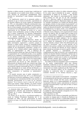 Habermas, Facticidad y validez
_____________________________________________________________________________________
_____________________________________________________________________________________
Zeitschrift für Internationale Strafrechtsdogmatik – www.zis-online.com
243
derechos, se deben conceder, en quinto lugar, condiciones de
vida aseguradas (en un sentido social, técnico y ecológico),
estos derechos de participación (probablemente mejor
derechos de “prestaciones”) están fundados relativamente
(p. 157).
La significación central de la autonomía política se
demuestra en que el sistema de derechos, especialmente de
los derechos subjetivos de acción, requiere de interpretación
(p. 159) y no está predado al Derecho constitucional como,
por ejemplo, un Derecho natural. También una Constitución,
que ya se haya otorgado, está sometida a un cambio continuo
en el proceso de la interpretación constitucional (p. 163). Esa
relativización de las libertades de acción no se vuelve
tampoco menos problemática, porque el código de Derecho
que la genera complemente los derechos fundamentales
políticos en una forma, que deje al arbitrio de los ciudadanos,
si se quieren transformar o no en autores del
autootorgamiento conjunto de leyes (p. 164).
4. En el cuarto capítulo Habermas aborda las
consecuencias estatales. “El Estado se hace necesario como
poder sancionatorio, organizativo y ejecutivo, porque los
derechos se deben realizar, porque la comunidad jurídica
requiere tanto de una fuerza que estabilice su identidad como
también de una jurisprudencia organizada y porque de la
formación de la voluntad política surgen programas que
deben ser implementados” (p. 168). A diferencia del
constitucionalismo alemán que espera del Estado de Derecho
el aseguramiento de la autonomía privada y de la igualdad
jurídica de los ciudadanos, la fundamentación del Derecho en
la teoría del discurso no le asigna legitimidad al Derecho y al
ejercicio del poder político sobre la base de la forma jurídica
y al contenido jurídico sino por el procedimiento de
establecimiento del derecho (p. 169). Enlazando con la
diferenciación de Hannah Arendt entre violencia (que obliga
a terceros) y poder comunicativo, que surge de la capacidad a
una actuación conjunta consensuada (pp. 182 ss), se ordena el
poder, determinado de ese modo, del lado del Derecho y se
determina el Derecho como “el medio a través del cual el
poder comunicativo se transforma en administrativo”
(p. 187).
El acuerdo necesario para el poder comunicativo se
genera en distintos discursos (pp. 187 ss.). La diferenciación
de Habermas en discursos pragmáticos, éticos y morales3
se
ha considerado por comentaristas del libro como más bien un
desarrollo desconcertante de la teoría de los discursos
prácticos.4
En el discurso moral se trata del valor de la
justicia que reclama “validez absoluta”, las normas morales
resisten el test de universalización (p. 190). El discurso ético-
3
La distinción había sido preparada en Habermas, Vom
pragmatischen, ethischen und moralischen Gebrauch der
Vernunft, en: el mismo, Erläuterungen zur Diskursethik,
1991, pp. 100 ss.
4
Cfr. Dreher, op. cit., pp. 101 ss., con referencia también a la
reseña de Teubner (Frankfurter Rundschau del 11 de
noviembre de 1992), que gira prácticamente en forma
exclusiva en torno a la relación de los diversos discursos
entre sí.
político determina los valores de validez solamente relativa,
de los cuales surge la identidad de un grupo – aplicable
especialmente al pueblo de un Estado –, aquí deciden
argumentos “que explican la autocomprensión de nuestra
forma histórica de vida que nos ha sido transmitida”
(pp. 187 s.). Habermas explica la diferenciación mediante
preguntas jurídicas prácticas. Representan objetos que deben
ser valorados moralmente en el ámbito del Derecho penal,
por ejemplo, el aborto, los tipos penales de prescripción5
y en
el ámbito del Derecho procesal penal la prohibición de ciertos
medios de obtención de pruebas6
, pero también los principios
de distribución de “la riqueza social”, en la medida que se
vean afectadas “chances de vida y sobrevida en general”, en
el Derecho social y tributario o en la organización del sistema
escolar o de salud (p. 204). En cambio tienen su lugar en los
discursos éticos-políticos “preguntas de la cultura política”,
para lo cual Habermas ejemplifica con “preguntas ecológicas
de la protección del medio ambiente y de las especies
animales, de la planificación vial y urbanística”, pero también
de la “política de inmigración [y] de la protección de
minorías culturales y étnicas” (ibid.). Esta diferenciación, que
me parece convincente7
, tiene un gran parecido con la
distinción entre justicia y utilidad como elementos de la idea
jurídica en la filosofía del Derecho de Gustav Radbruch,
quien entiende por principios de justicia aquellos referidos a
la igualdad (humana) y, especialmente, en las
complementaciones luego del nazismo y de la segunda guerra
mundial, los derechos humanos elementales, mientras que en
el caso de la utilidad se trata de ideales políticos. Al respecto
también Radbruch reclama para la justicia la pretensión de
validez absoluta, mientras que restringe su tan reprendido
relativismo a las preguntas sobre la “utilidad”.8
En cambio los discursos pragmáticos para la averiguación
de los medios (empíricamente) aptos para alcanzar
finalidades establecidas en razón de intereses existentes o de
valoraciones, están, por lo tanto, al servicio de la racionalidad
instrumental en el sentido establecido por Max Weber (p. 197
s.). Que su relevancia política sea de consideración, lo
demuestra la controversia sobre la expertocracia. Los
resultados obtenidos en los distintos discursos y nego-
5
La referencia a tipos penales de prescripción – sin perjuicio
de la denominación más bien poco común para un penalista –
es en esa forma acortada más bien oscura; sospecho que
Habermas piensa en la imprescriptibilidad del asesinato
incorporado al Derecho vigente, especialmente en relación al
genocidio nacionalsocialista, lo que daría un buen, al menos
discutible, sentido.
6
Habermas debe estar pensando en la prohibición de la
tortura y otros métodos de obtención de prueba que lesionan
la cualidad de sujeto del imputado consagrados en el § 136a
de la Ordenanza Procesal Penal.
7
Más cauto Dreier, p. 102.
8
Precisamente en este contexto es lamentable, que Habermas
no analice en ninguna parte la filosofía de Radbruch, tan
influyente aun entre los juristas; se podría haber facilitado de
esa manera la conexión de argumentaciones jurídicas a la
presente obra.
 