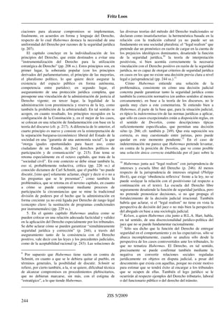 Fritz Loos
_____________________________________________________________________________________
_____________________________________________________________________________________
ZIS 5/2009
244
ciaciones para alcanzar compromisos se implementan,
finalmente, en acuerdos en forma y lenguaje del Derecho,
respecto de lo cual Habermas destaca la necesidad de una
uniformidad del Derecho por razones de la seguridad jurídica
(p. 207).
El capítulo concluye en la individualización de los
principios del Derecho, que están destinados a evitar una
“instrumentalización del Derecho para la utilización
estratégica de Derecho” (pp. 208 ss.). Estos principios son, en
primer lugar, la soberanía popular (con los principios
derivados del parlamentarismo, el principio de las mayorías,
el pluralismo político, lo que quiere decir asegurar la
existencia del espacio público en forma autónoma,
competencia entre partidos); en segundo lugar, el
aseguramiento de una protección jurídica completa, que
presupone una vinculación de la administración de justicia al
Derecho vigente; en tercer lugar, la legalidad de la
administración (con preeminencia y reserva de la ley, como
también la prohibición de la arbitrariedad). En tal sentido se
acogen, en cuanto resultado, los principios recogidos en la
configuración de la Constitución y, en el mejor de los casos,
se colocan en una relación de fundamentación con base en la
teoría del discurso (cfr. p. 217). A diferencia de lo anterior, el
cuarto principio es nuevo y consiste en la reinterpretación de
la separación burguesa-(económico) liberal del Estado de la
sociedad en una “garantía de una autonomía social”, la que
“otorga iguales oportunidades para hacer uso, como
ciudadano de un Estado, de [los] derechos políticos de
participación y de comunicación” (p. 215). Este tema se
retoma especialmente en el octavo capítulo, que trata de la
“sociedad civil”. En este contexto se debe situar también la,
eso sí, probablemente reductiva, crítica (pp. 226 ss.) al
conocido dictamen de Carl Schmitt, que el pueblo “no puede
discutir, [sino que] solamente aclamar, elegir y decir si o no a
las preguntas que se le presentan”,9
como también la
problemática, que se retoma en el noveno capítulo, en cuanto
a cómo se puede compensar mediante procesos de
participación la circunstancias que se mine la tradicional
división de poderes por el hecho que la administración en
forma creciente ya no está ligada por Derecho de rango legal
(concepto clave: la sustitución de programas condicionales
por instrumentales) (pp. 229 ss.).
5. En el quinto capítulo Habermas analiza como se
pueden colocar en una relación adecuada facticidad y validez
en la aplicación del Derecho especialmente por los tribunales.
Se debe aclarar cómo se pueden garantizar “simultáneamente
seguridad jurídica y corrección” (p. 244), a través del
aseguramiento tanto de la consistencia con el Derecho
positivo, vale decir con las leyes y los precedentes judiciales,
como de la aceptabilidad racional (p. 243). Las soluciones de
9
Por supuesto que Habermas tiene razón en contra de
Schmitt, en cuanto a que se le debiera quitar al pueblo, en
términos generales, la posibilidad de discutir. Schmitt se
refiere, por cierto también, a la, si se quiere, dificultad técnica
de alcanzar compromisos en procedimientos plebiscitarios,
que no debieran marcarse, sin más, con el estigma de
“estratégico”, a lo que tiende Habermas.
las diversas teorías del método del Derecho tradicionales se
declaran como insatisfactorias: la hermenéutica basada en la
relación con la tradición cultural ya no puede ser un
fundamento en una sociedad pluralista; el “legal realism” que
pretende dar un pronóstico en razón de cargar en la cuenta de
los prejuicios ideológicos dominantes, desatiende la función
de la seguridad jurídica,10
la teoría de interpretación
positivista, si bien acentúa correctamente la necesaria
vinculación con el Derecho positivo en razón de la seguridad
jurídica, no es capaz de otorgar criterios de seguridad jurídica
en casos en los que no existe una decisión previa clara a nivel
legal o jurisprudencial (pp. 244 ss.).11
Cómo Habermas entiende una solución de la
problemática, consistente en cómo una decisión judicial
concreta puede garantizar tanto la seguridad jurídica como
también la corrección normativa (en ambos sentidos al menos
cercanamente), en base a la teoría de los discursos, no le
queda muy claro a este comentarista. Si entiendo bien a
Habermas, él parte de la base que, para la situación judicial,
es típico la indeterminación de las normas jurídicas a aplicar,
que sólo en casos excepcionales están a disposición reglas, en
el sentido de Dworkin, como descripciones típicas
suficientemente especificadas, que permitan una decisión
si/no (p. 266; cfr. también p. 249). Que esta suposición sea
correcta, es muy cuestionado entre juristas, pero puede
quedar en este momento pendiente.12
En el caso de
indeterminación me parece que Habermas pretende levantar,
en contra de la posición de Dworkin, que ve como posible
una solución única correcta establecida por el juez sobre la
10
Habermas junta acá “legal realism” con jurisprudencia de
intereses y escuela libre del Derecho (p. 246). Al menos
respecto de la jurisprudencia de intereses original (Philipp
Heck), que exige ‘obediencia reflexiva’ frente a la ley, no se
puede soslayar la relación con el positivismo (al respecto a
continuación en el texto). La escuela del Derecho libre
seguramente desatiende la función de seguridad jurídica, pero
no pretende pronosticar decisiones, si no que propaga el
fortalecimiento de la decisión judicial irracional. También
habría que aclarar, si el “legal realism” no tiene en vista la
perspectiva de decisión del juez o no más bien la perspectiva
del abogado en base a una sociología judicial.
11
Kelsen, a quien Habermas cita junto a H.L.A. Hart, habla,
en tal sentido, de una discrecionalidad jurídico-política del
juez que no se puede fundamentar racionalmente.
12
Sólo sea dicho que la función del Derecho de entregar
seguridad en el comportamiento y en las expectativas, sólo se
abarca incompletamente, cuando se analiza sólo desde la
perspectiva de los casos controvertidos ante los tribunales, lo
que no tematiza Habermas. El Derecho, en tal sentido,
precisamente se puede confirmar también mediante la
negativa en convertir relaciones sociales reguladas
jurídicamente en objetos en disputa judicial, a pesar del
descontento que exista con aquellas, porque no existe motivo
para estimar que se tendrá éxito al encargar a los tribunales
que se ocupen de ellas. También el lego jurídico se le
ocurrirán al respecto ejemplos del Derecho tributario, laboral
o del funcionario público o del derecho del tránsito.
 