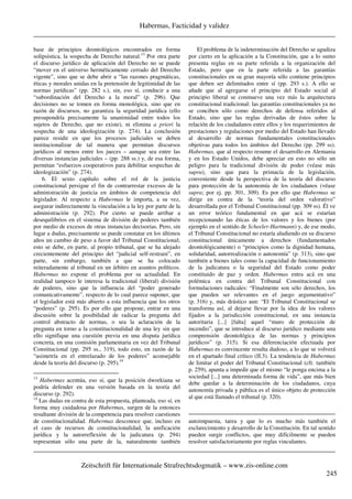 Habermas, Facticidad y validez
_____________________________________________________________________________________
_____________________________________________________________________________________
Zeitschrift für Internationale Strafrechtsdogmatik – www.zis-online.com
245
base de principios deontológicos encontrados en forma
solipsística, la sospecha de Derecho natural.13
Por otra parte
el discurso jurídico de aplicación del Derecho no se puede
“mover en el universo herméticamente cerrado del Derecho
vigente”, sino que se debe abrir a “las razones pragmáticas,
éticas y morales unidas en la pretensión de legitimidad de las
normas jurídicas” (pp. 282 s.), sin, eso sí, conducir a una
“subordinación del Derecho a la moral” (p. 296). Que
decisiones no se tomen en forma monológica, sino que en
razón de discursos, no garantiza la seguridad jurídica (ello
presupondría precisamente la unanimidad entre todos los
sujetos de Derecho, que no existe), ni elimina a priori la
sospecha de una ideologización (p. 274). La conclusión
parece residir en que los procesos judiciales se deben
institucionalizar de tal manera que permitan discursos
jurídicos al menos entre los jueces – aunque sea entre las
diversas instancias judiciales – (pp. 288 ss.) y, de esa forma,
permitan “esfuerzos cooperativos para debilitar sospechas de
ideologización” (p. 274).
6. El sexto capítulo sobre el rol de la justicia
constitucional persigue el fin de contrarrestar excesos de la
administración de justicia en ámbitos de competencia del
legislador. Al respecto a Habermas le importa, a su vez,
asegurar indirectamente la vinculación a la ley por parte de la
administración (p. 292). Por cierto se puede arribar a
desequilibrios en el sistema de división de poderes también
por medio de excesos de otras instancias decisorias. Pero, sin
lugar a dudas, precisamente se puede constatar en los últimos
años un cambio de peso a favor del Tribunal Constitucional;
esto se debe, en parte, al propio tribunal, que se ha alejado
crecientemente del principio del “judicial self-restrain”, en
parte, sin embargo, también a que se ha colocado
reiteradamente al tribunal en un árbitro en asuntos políticos.
Habermas no expone el problema por su actualidad. En
realidad tampoco le interesa la tradicional (liberal) división
de poderes, sino que la influencia del “poder generado
comunicativamente”, respecto de lo cual parece suponer, que
el legislador está más abierto a esta influencia que los otros
“poderes” (p. 295). Es por ello que propone, entrar en una
discusión sobre la posibilidad de radicar la pregunta del
control abstracto de normas, o sea la aclaración de la
pregunta en torno a la constitucionalidad de una ley sin que
ello signifique una cuestión previa en una disputa jurídica
concreta, en una comisión parlamentaria en vez del Tribunal
Constitucional (pp. 295 ss., 319), todo esto, en razón de la
“asimetría en el entrelazado de los poderes” aconsejable
desde la teoría del discurso (p. 295).14
13
Habermas acentúa, eso sí, que la posición dworkiana se
podría defender en una versión basada en la teoría del
discurso (p. 292).
14
Las dudas en contra de esta propuesta, planteada, eso sí, en
forma muy cuidadosa por Habermas, surgen de la entonces
resultante división de la competencia para resolver cuestiones
de constitucionalidad. Habermas desconoce que, incluso en
el caso de recursos de constitucionalidad, la unificación
jurídica y la autorreflexión de la judicatura (p. 294)
representan sólo una parte de la, naturalmente también
El problema de la indeterminación del Derecho se agudiza
por cierto en la aplicación a la Constitución, que a lo sumo
presenta reglas en su parte referida a la organización del
Estado, pero que en la parte referida a las garantías
constitucionales en su gran mayoría sólo contiene principios
que deben ser delimitados entre sí (pp. 293 s.). A ello se
añade que al agregarse el principio del Estado social al
principio liberal se conmueve una vez más la arquitectura
constitucional tradicional: las garantías constitucionales ya no
se conciben sólo como derechos de defensa referidos al
Estado, sino que las reglas derivadas de éstos sobre la
relación de los ciudadanos entre ellos y los requerimientos de
prestaciones y regulaciones por medio del Estado han llevado
al desarrollo de normas fundamentales constitucionales
objetivas para todos los ámbitos del Derecho (pp. 299 ss).
Habermas, que al respecto resume el desarrollo en Alemania
y en los Estado Unidos, debe apreciar en esto no sólo un
peligro para la tradicional división de poder (véase más
supra), sino que para la primacía de la legislación,
conveniente desde la perspectiva de la teoría del discurso
para protección de la autonomía de los ciudadanos (véase
supra; por ej. pp. 301, 309). Es por ello que Habermas se
dirige en contra de la “teoría del orden valorativo”
desarrollada por el Tribunal Constitucional (pp. 309 ss). Él ve
un error teórico fundamental en que acá se estarían
recepcionando las éticas de los valores y los bienes (por
ejemplo en el sentido de Scheeler-Hartmann) y, de ese modo,
el Tribunal Constitucional no estaría aludiendo en su discurso
constitucional únicamente a derechos (fundamentados
deontológicamente) o “principios como la dignidad humana,
solidaridad, autorrealización o autonomía” (p. 313), sino que
también a bienes tales como la capacidad de funcionamiento
de la judicatura o la seguridad del Estado como poder
constituido de paz y orden. Habermas entra acá en una
polémica en contra del Tribunal Constitucional con
formulaciones radicales: “Finalmente son sólo derechos, los
que pueden ser relevantes en el juego argumentativo”
(p. 316) y, más drástico aun: “El Tribunal Constitucional se
transforma así, al dejarse llevar por la idea de los valores
fijados a la jurisdicción constitucional, en una instancia
autoritaria [...] [falta] aquel “muro de protección de
incendio”, que se introduce al discurso jurídico mediante una
comprensión deontológica de las normas y principios
jurídicos” (p. 315). Si esa diferenciación efectuada por
Habermas es convincente resulta dudoso, a lo que se volverá
en el apartado final crítico (II.3). La tendencia de Habermas
de limitar el poder del Tribunal Constitucional (cfr. también
p. 259), apunta a impedir que el mismo “le ponga encima a la
sociedad [...] una determinada forma de vida”, que más bien
debe quedar a la determinación de los ciudadanos, cuya
autonomía privada y pública es el único objeto de protección
al que está llamado el tribunal (p. 320).
autoimpuesta, tarea y que lo es mucho más también el
esclarecimiento y desarrollo de la Constitución. En tal sentido
pueden surgir conflictos, que muy difícilmente se pueden
resolver satisfactoriamente por reglas vinculantes.
 