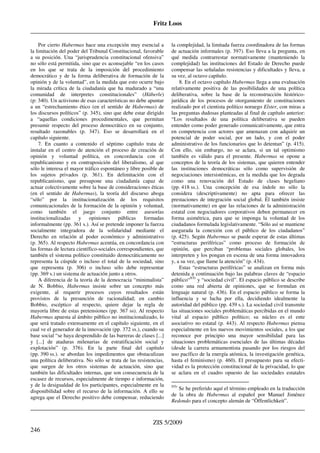 Fritz Loos
_____________________________________________________________________________________
_____________________________________________________________________________________
ZIS 5/2009
246
Por cierto Habermas hace una excepción muy esencial a
la limitación del poder del Tribunal Constitucional, favorable
a su posición. Una “jurisprudencia constitucional ofensiva”
no sólo está permitida, sino que es aconsejable “en los casos
en los que se trata de la imposición del procedimiento
democrático y de la forma deliberativa de formación de la
opinión y de la voluntad”, en la medida que esto ocurre bajo
la mirada crítica de la ciudadanía que ha madurado a “una
comunidad de interpretes constitucionales” (Häberle)
(p: 340). Un activismo de esas características no debe apuntar
a un “estrechamiento ético (en el sentido de Habermas) de
los discursos políticos” (p. 345), sino que debe estar dirigido
a “aquellas condiciones procedimentales, que permitan
presumir respecto del proceso democrático en su conjunto,
resultado razonables (p. 347). Eso se desarrollará en el
capítulo siguiente.
7. En cuanto a contenido el séptimo capítulo trata de
instalar en el centro de atención el proceso de creación de
opinión y voluntad política, en concordancia con el
republicanismo y en contraposición del liberalismo, al que
sólo le interesa el mayor tráfico espontáneo y libre posible de
los sujetos privados (p. 361). En delimitación con el
republicanismo, que presupone una ciudadanía capaz de
actuar colectivamente sobre la base de consideraciones éticas
(en el sentido de Habermas), la teoría del discurso aboga
“sólo” por la institucionalización de los requisitos
comunicacionales de la formación de la opinión y voluntad,
como también el juego conjunto entre asesorías
institucionalizadas y opiniones públicas formadas
informalmente (pp. 361 s.). Así se pretende imponer la fuerza
socialmente integradora de la solidaridad mediante el
Derecho en relación al poder económico y administrativo
(p. 365). Al respecto Habermas acentúa, en concordancia con
las formas de lectura científico-sociales correspondientes, que
también el sistema político constituido democráticamente no
representa la cúspide o incluso el total de la sociedad, sino
que representa (p. 306) o incluso sólo debe representar
(pp. 369 s.) un sistema de actuación junto a otros.
A diferencia de la teoría de la democracia “minimalista”
de N. Bobbio, Habermas insiste sobre un concepto más
exigente, al requerir procesos cuyos resultados están
provistos de la presunción de racionalidad; en cambio
Bobbio, escéptico al respecto, quiere dejar la regla de
mayoría libre de estas pretensiones (pp. 367 ss). Al respecto
Habermas apuesta al ámbito público no institucionalizado, lo
que será tratado extensamente en el capítulo siguiente, en el
cual ve el generador de la innovación (pp. 372 ss.), cuando su
base social “se haya desprendido de las barreras de clases [...]
y [...] de ataduras milenarias de estratificación social y
explotación” (p. 376). En la parte final del capítulo
(pp. 390 ss.). se abordan los impedimentos que obstaculizan
una política deliberativa. No sólo se trata de las resistencias,
que surgen de los otros sistemas de actuación, sino que
también las dificultades internas, que son consecuencia de la
escasez de recursos, especialmente de tiempo e información,
y de la desigualdad de los participantes, especialmente en la
disponibilidad sobre el recurso de la información. A ello se
agrega que el Derecho positivo debe compensar, reduciendo
la complejidad, la limitada fuerza coordinadora de las formas
de actuación informales (p. 397). Eso lleva a la pregunta, en
qué medida contrarrestar normativamente (manteniendo la
complejidad) las instituciones del Estado de Derecho puede
compensar las señaladas resistencias y dificultades y lleva, a
su vez, al octavo capítulo.
8. En el octavo capítulo Habermas llega a una evaluación
relativamente positiva de las posibilidades de una política
deliberativa, sobre la base de la reconstrucción histórico-
jurídica de los procesos de otorgamiento de constituciones
realizado por el cientista político noruego Elster, con miras a
las preguntas dudosas planteadas al final de capítulo anterior:
“Los resultados de una política deliberativa se pueden
entender como poder generado comunicativamente, que entra
en competencia con actores que amenazan con adquirir un
potencial de poder social, por un lado, y con el poder
administrativo de los funcionarios que lo detentan” (p. 415).
Con ello, sin embargo, no se aclara, si un tal optimismo
también es válido para el presente. Habermas se opone a
conceptos de la teoría de los sistemas, que quieren entender
las instituciones democráticas sólo como supervisión de
negociaciones intersistémicas, en la medida que los degrada
como una renovación del Estado de clases hegeliano
(pp. 418 ss.). Una concepción de esa índole no sólo la
considera (descriptivamente) no apta para ofrecer las
prestaciones de integración social global. Él también insiste
(normativamente) en que las relaciones de la administración
estatal con negociadores corporativos deben permanecer en
forma asimétrica, para que se imponga la voluntad de los
ciudadanos formulada legislativamente. “Sólo así se mantiene
asegurada la conexión con el público de los ciudadanos”
(p. 425). Según Habermas se puede esperar de estas últimas
“estructuras periféricas” como proceso de formación de
opinión, que perciban “problemas sociales globales, los
interpreten y los pongan en escena de una forma innovadora
y, a su vez, que llame la atención” (p. 434).
Estas “estructuras periféricas” se analizan en forma más
detenida a continuación bajo las palabras claves de “espacio
público“NTr
y “sociedad civil”. El espacio público se describe
como una red abierta de opiniones, que se formulan en
lenguaje natural (p. 436). En el espacio público se forma la
influencia y se lucha por ella, decidiendo idealmente la
autoridad del público (pp. 439 s.). La sociedad civil transmite
las situaciones sociales problemáticas percibidas en el mundo
vital al espacio público político; su núcleo es el ente
asociativo no estatal (p. 443). Al respecto Habermas piensa
especialmente en los nuevos movimientos sociales, a los que
reconoce por principio una mayor sensibilidad para las
situaciones problemáticas esenciales de las últimas décadas
(desde la carrera armamentista pasando por los riesgos del
uso pacífico de la energía atómica, la investigación genética,
hasta el feminismo) (p. 460). El presupuesto para su efecti-
vidad es la protección constitucional de la privacidad, lo que
se aclara en el cuadro opuesto de las sociedades estatales
NTr
Se he preferido aquí el término empleado en la traducción
de la obra de Habermas al español por Manuel Jiménez
Redondo para el concepto alemán de “Öffentlichkeit”.
 