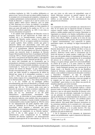 Habermas, Facticidad y validez
_____________________________________________________________________________________
_____________________________________________________________________________________
Zeitschrift für Internationale Strafrechtsdogmatik – www.zis-online.com
247
socialistas totalitarias (p. 446). La política deliberativa se
apoya en una “interacción entre un espacio público basado en
la sociedad civil y la formación de la opinión y voluntad en el
complejo parlamentario institucionalizada en términos de un
Estado de Derecho”, y respecto de lo cual los actores en el
espacio público deben ejercer influencia, pero no poder
(p. 449). Habermas no se cierra, sin embargo, a la pregunta,
si la sociedad civil y el espacio público no están expuestos al
abuso por parte del poder de los medios (p. 451 ss.) o de
movimientos políticos populistas. (p. 449). A este tema se
volverá críticamente en la parte II.
9. El capítulo final (paradigmas del Derecho) revisa la
pregunta, acerca de qué suposiciones de fondo sobre la
sociedad real y la (normativamente) correcta guían la
aplicación del Derecho escrito, inclusive la Constitución
escrita (pp. 467, 238; cfr. al respecto también las reverencias
al quinto capítulo). Estos modelos sociales que guían la
aplicación habían sido desarrollados como folio para
decisiones judiciales por el laboralista Kahn-Freund en el año
1931 y el recientemente fallecido historiador jurídico
Wieacker en 1953. En concordancia con Wieacker Habermas
constata una transición desde el paradigma de Derecho
burgués-liberal-jurídicoformal hacia el paradigma del Estado
social (pp. 469 ss.). Desde la perspectiva interna del Derecho
esto llevó a una primacía del Derecho público, especialmente
del constitucional por sobre el Derecho privado (pp. 477 ss.).
Lo nuevo está constituido por la circunstancia que la
jurisprudencia entretanto ya no presupone inconscientemente,
en forma ingenua, un determinado paradigma, sino que se ha
transformado la “lucha por la comprensión paradigmática
correcta del sistema de Derecho” en una “lucha política”
llevada conscientemente (pp. 474 ss., 477). El ideal de Estado
social, que había iniciado la compensación de déficit de
libertad que surgen de la desigualdad económica y social
(p. 483 s., 504), llevó, por cierto, a un paternalismo, que
motiva dudas respecto de la compatibilidad con el principio
de la libertad jurídica (pp. 490 s.). Este dilema Habermas lo
ve, a su vez, resuelto en un paradigma jurídico
procedimentalista, que eleva el liberalismo y el Estado social
a un nivel de reflexión superior (en el significado triple de la
palabra) (pp. 491 ss). “Al respecto actúa como guía la
intención de amansar el sistema económico capitalista, vale
decir ‘reestructurarlo’ en forma social y ecológica, para
poder, por esa vía, ‘domesticar’ el uso del poder
administrativo, específicamente entrenándolo bajo
consideraciones de efectividad en forma prudente mediante
una dirección indirecta, como también, bajo una perspectiva
de legitimidad, volviéndolo a vincular al poder comunicativo
e inmunizándolo contra el poder ilegítimo (p. 494) En contra
de una independización del poder ilegítimo debe actuar,
como un ”palladium de la libertad”, un espacio público
desconfiado, móvil, despierto e informado, que ejerza
influencia sobre el complejo parlamentario y que insiste en
las condiciones de surgimiento de un Derecho legítimo”
(p. 532). A ello se debe agregar en el plano de la
administración, como compensación de la “debilidad
vinculante del Derecho regulatorio” una democratización
mediante la participación de los intervinientes (p. 530 ss), lo
que, por cierto, no sólo carece de originalidad, como el
mismo Habermas reconoce en general respecto de sus
propuestas “reformistas” (p. 535), sino que en muchos
ámbitos ya está realizado, no sin cuestionamientos bajo
perspectivas de eficiencia.
III.
Los comentarios de cierre no pretenden una valoración de la
obra. Es de esperar que la exposición llevada en términos
extensos muestre cuantos variados incentivos a la ciencia
política y jurídica pueden surgir de la misma. Determinar su
importancia en relación a los diseños iusfilosóficos de gran
influencia de la posguerra (se podrían nombrar por ejemplo,
Kelsen, Hart, Rawls, Höffe), no puede ser la tarea de una
recensión primordialmente expositiva. Por lo que me limitaré
a algunos cuestionamientos, cuya exposición en puntos
particulares espero, sin embargo, no hagan irreconocible el
contexto.
1. Una “teoría del discurso del Derecho y del Estado de
Derecho democrático” (cfr. el subtítulo del libro) se basa en
la fuerza de convicción de la eficiencia de discursos
prácticos. Habermas insiste sobre la circunstancia que la
teoría del discurso no puede enseñar a nadie que se debe
hacer, que sólo podría deducir la legitimidad del Derecho en
forma postmetafísica y post-iusnaturalista de la racionalidad
del proceso de su elaboración. Que una teoría - que no
entrega y no quiera entregar, aparte de la universalizabilidad,
un criterio de lo justo y, a lo sumo, criterios de validez
relativa para la determinación del buen vivir en los discursos
éticos − pueda finalmente presentar una construcción de un
Estado social y de Derecho en forma de una República
Federal de Alemania, complementado por una democracia
radical, como también la domesticación del poder económico
y burocrático “ilegítimo”, no deja de sorprender.
Probablemente se escondan allí, no sólo a nivel de detalle,
directrices normativas no reconocidas, como por ejemplo en
la simpatía por los nuevos movimientos sociales y su
“sensibilidad”, quizá incluso en esto último una porción de
metafísica histórica, por cierto recortado.
2. Höffe15
planteó la pregunta, si una teoría del discurso
del Derecho y el Estado, la cual pretende explicar y valorar
procesos reales en el Derecho y el Estado según el modelo de
discursos y que no sólo quiere desarrollar un discurso sobre
ellos, no es acaso, por principio, inadecuada. Los discursos
son por principio de carácter inconclusos, en cambio el
aparato de Derecho y el estatal dependen de decisiones y, con
ello, de la interrupción de discursos. Ese problema parece
haberlo divisado Habermas, aunque lo tematice sólo en
forma indirecta. Sólo puede haber discursos inconclusos en
las estructuras periféricas de la sociedad civil y del espacio
público, por lo que también es consecuente entonces, que
deban tener influencia y no un poder decisivo. Por muy
explicable que sea el énfasis que reciben estas estructuras
periféricas por parte de Habermas.
3. En la insistencia en los elementos de democracia
radical está probablemente, según la intención de Habermas,
15
Höffe (nota 1), p. 85.
 