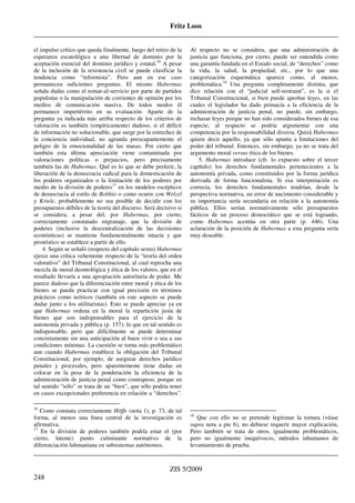 Fritz Loos
_____________________________________________________________________________________
_____________________________________________________________________________________
ZIS 5/2009
248
el impulso crítico que queda finalmente, luego del retiro de la
esperanza escatológica a una libertad de dominio por la
aceptación esencial del dominio jurídico y estatal.16
A pesar
de la inclusión de la resistencia civil se puede clasificar la
tendencia como “reformista”. Pero aun en ese caso
permanecen suficientes preguntas. El mismo Habermas
señala dudas como el tomar-al-servicio por parte de partidos
populistas o la manipulación de corrientes de opinión por los
medios de comunicación masiva. De todos modos él
permanece impertérrito en su evaluación. Aparte de la
pregunta ya indicada más arriba respecto de los criterios de
valoración es también (empíricamente) dudoso, si el déficit
de información no solucionable, que surge por la estrechez de
la conciencia individual, no agranda preocupantemente el
peligro de la emocionalidad de las masas. Por cierto que
también esta última apreciación viene contaminada por
valoraciones políticas o prejuicios, pero precisamente
también las de Habermas. Qué es lo que se debe preferir, la
liberación de la democracia radical para la domesticación de
los poderes organizados o la limitación de los poderes por
medio de la división de poderes17
en los modelos escépticos
de democracia al estilo de Bobbio o como ocurre con Welzel
y Kriele, probablemente no sea posible de decidir con los
presupuestos débiles de la teoría del discurso. Será decisivo si
se considera, a pesar del, por Habermas, por cierto,
correctamente constatado engranaje, que la división de
poderes (inclusive la descentralización de las decisiones
económicas) se mantiene fundamentalmente intacta y que
pronóstico se establece a partir de ello.
4. Según se señaló (respecto del capítulo sexto) Habermas
ejerce una crítica vehemente respecto de la “teoría del orden
valorativo” del Tribunal Constitucional, al cual reprocha una
mezcla de moral deontológica y ética de los valores, que en el
resultado llevaría a una apropiación autoritaria de poder. Me
parece dudoso que la diferenciación entre moral y ética de los
bienes se pueda practicar con igual precisión en términos
prácticos como teóricos (también en este aspecto se puede
dudar junto a los utilitaristas). Esto se puede apreciar ya en
que Habermas ordena en la moral la repartición justa de
bienes que son indispensables para el ejercicio de la
autonomía privada y pública (p. 157); lo que en tal sentido es
indispensable, pero que difícilmente se puede determinar
concretamente sin una anticipación al buen vivir o sea a sus
condiciones mínimas. La cuestión se torna más problemático
aun cuando Habermas establece la obligación del Tribunal
Constitucional, por ejemplo, de asegurar derechos jurídico
penales y procesales, pero aparentemente tiene dudas en
colocar en la pesa de la ponderación la eficiencia de la
administración de justicia penal como contrapeso, porque en
tal sentido “sólo” se trata de un “bien”, que sólo podría tener
en casos excepcionales preferencia en relación a “derechos”.
16
Como constata correctamente Höffe (nota 1), p. 73, de tal
forma, al menos una línea central de la investigación es
afirmativa.
17
En la división de poderes también podría estar el (por
cierto, latente) punto culminante normativo de la
diferenciación luhmaniana en subsistemas autónomos.
Al respecto no se considera, que una administración de
justicia que funciona, por cierto, puede ser entendida como
una garantía fundada en el Estado social, de “derechos” como
la vida, la salud, la propiedad, etc., por lo que una
categorización esquemática aparece como, al menos,
problemática.18
Una pregunta completamente distinta, que
dice relación con el “judicial self-restraint”, es la si el
Tribunal Constitucional, si bien puede aprobar leyes, en las
cuales el legislador ha dado primacía a la eficiencia de la
administración de justicia penal, no puede, sin embargo,
rechazar leyes porque no han sido considerados bienes de esa
especie; al respecto se podría argumentar con una
competencia por la responsabilidad diversa. Quizá Habermas
quiere decir aquello, ya que sólo apunta a limitaciones del
poder del tribunal. Entonces, sin embargo, ya no se trata del
argumento moral versus ética de los bienes.
5. Habermas introduce (cfr. lo expuesto sobre el tercer
capítulo) los derechos fundamentales pertenecientes a la
autonomía privada, como constituidos por la forma jurídica
derivada de forma funcionalista. Si esa interpretación es
correcta, los derechos fundamentales tendrían, desde la
perspectiva normativa, un error de nacimiento considerable y
su importancia sería secundaria en relación a la autonomía
pública. Ellos serían normativamente sólo presupuestos
fácticos de un proceso democrático que se está logrando,
como Habermas acentúa en otra parte (p. 446). Una
aclaración de la posición de Habermas a esta pregunta sería
muy deseable.
18
Que con ello no se pretende legitimar la tortura (véase
supra nota a pie 6), no debiese requerir mayor explicación,
Pero también se trata de otros, igualmente problemáticos,
pero no igualmente inequívocos, métodos inhumanos de
levantamiento de prueba.
 