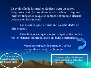 La evolución de los medios técnicos sigue un patrón.
Progresivamente hemos ido imitando mediante máquinas
todas las funciones de que se compone el proceso circular
de la acción instrumental.
Las máquinas pueden sustituir las actividades de
tales órganos.
Estas funciones orgánicas son después substituidas
por los sistemas autorregulados: unidades cibérneticas
Máquinas capaces de aprender y actuar
independientemente del hombre
Repercute en
nuestro sistema
de trabajo social
La técnica independizada no se
limita a enfrentarse al hombre.
El hombre se integra.
 