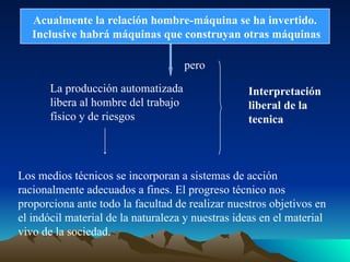 Acualmente la relación hombre-máquina se ha invertido.
Inclusive habrá máquinas que construyan otras máquinas
pero
La producción automatizada
libera al hombre del trabajo
físico y de riesgos
Interpretación
liberal de la
tecnica
Los medios técnicos se incorporan a sistemas de acción
racionalmente adecuados a fines. El progreso técnico nos
proporciona ante todo la facultad de realizar nuestros objetivos en
el indócil material de la naturaleza y nuestras ideas en el material
vivo de la sociedad.
 