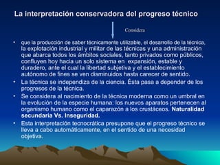 La interpretación conservadora del progreso técnico
La interpretación conservadora del progreso técnico
• que la producción de saber técnicamente utilizable, el desarrollo de la técnica,
la explotación industrial y militar de las técnicas y una administración
que abarca todos los ámbitos sociales, tanto privados como públicos,
confluyen hoy hacia un solo sistema en expansión, estable y
duradero, ante el cual la libertad subjetiva y el establecimiento
autónomo de fines se ven disminuidos hasta carecer de sentido.
• La técnica se independiza de la ciencia. Ésta pasa a depender de los
progresos de la técnica.
• Se considera al nacimiento de la técnica moderna como un umbral en
la evolución de la especie humana: los nuevos aparatos pertenecen al
organismo humano como el caparazón a los crustáceos. Naturalidad
secundaria Vs. Inseguridad.
• Esta interpretación tecnocrática presupone que el progreso técnico se
lleva a cabo automáticamente, en el sentido de una necesidad
objetiva.
Considera
Considera
 