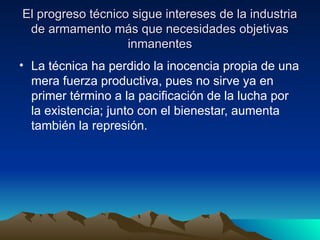 El progreso técnico sigue intereses de la industria
El progreso técnico sigue intereses de la industria
de armamento más que necesidades objetivas
de armamento más que necesidades objetivas
inmanentes
inmanentes
• La técnica ha perdido la inocencia propia de una
mera fuerza productiva, pues no sirve ya en
primer término a la pacificación de la lucha por
la existencia; junto con el bienestar, aumenta
también la represión.
 