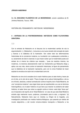JÜRGEN HABERMAS
De: EL DISCURSO FILOSÓFICO DE LA MODERNIDAD, versión castellana de M.
Jiménez Redondo, Taurus, 1989.
HISTORIA DEL PENSAMIENTO / NIETZSCHE / MODERNIDAD
4 - ENTRADA EN LA POSTMODERNIDAD: NIETZSCHE COMO PLATAFORMA
GIRATORIA.
[...]
Con la entrada de Nietzsche en el discurso de la modernidad cambia de raíz la
argumentación. [...] Nietzsche [...] renuncia a una nueva revisión del concepto de razón
y licencia a la dialéctica de la Ilustración. Son sobre todo las deformaciones
historicistas de la conciencia moderna, su inundación con cualesquiera contenidos y
su vaciamiento de todo lo esencial, lo que hacen dudar que la modernidad pueda aún
extraer de sí misma los criterios que necesita - “pues de nosotros mismos, los
modernos, no tenemos absolutamente nada” [i]. Ciertamente que Nietzsche dirige y
aplica una vez más, ahora contra la ilustración historicista, la figura de pensamiento
que la dialéctica de la ilustración representa, pero con la única finalidad de hacer
explotar la envoltura de razón de la modernidad como tal.
Nietzsche se sirve de la escalera de la razón histórica para al cabo tirarla y hacer pie
en el mito, en lo otro de la razón: “Pues el origen de la cultura historiográfica -y de su
en el fondo, absoluta y radical contradicción contra el espíritu de la “Edad Moderna, de
una “conciencia moderna”, ese origen tiene que ser aprehendido a su vez en términos
historiográficos; es el saber histórico el que tiene que resolver el problema del saber
histórico; el saber tiene que volver su aguijón contra sí mismo -este triple “tiene que”
es el imperativo del espíritu de la “Edad Moderna”, en caso de que esta Edad Moderna
entrañe algo realmente nuevo, poderoso, prometedor para la vida, y originario.” [ii]
Naturalmente, Nietzsche tiene aquí en mientes su Origen de la tragedia, una
investigación practicada con medios histórico-filológicos, que pasando por detrás del
mundo alejandrino, y del mundo romano-cristiano transporta a Nietzsche a los
 