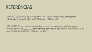 REFERÊNCIAS
ARANHA, Maria Lúcia de Arruda; MARTINS, Maria Helena Pires. Filosofando:
introdução à filosofia. São Paulo: Moderna, 2016. p. 150.
HABERMAS, Jürgen. Ações, atos de fala, interações mediadas pela linguagem e
mundo da vida. In: _______. Pensamentos pós-metafísico: estudos filosóficos. Rio de
Janeiro: Tempo Brasileiro, 1990. pp. 65-103.
 