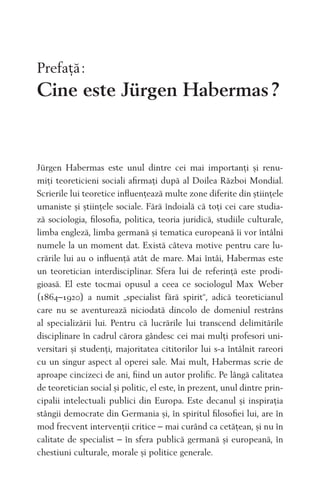 Prefaţă:
Cine este Jürgen Habermas?
Jürgen Habermas este unul dintre cei mai importanţi și renu-
miţi teoreticieni sociali aﬁrmaţi după al Doilea Război Mondial.
Scrierile lui teoretice inﬂuenţează multe zone diferite din știinţele
umaniste și știinţele sociale. Fără îndoială că toţi cei care studia-
ză sociologia, ﬁlosoﬁa, politica, teoria juridică, studiile culturale,
limba engleză, limba germană și tematica europeană îi vor întâlni
numele la un moment dat. Există câteva motive pentru care lu-
crările lui au o inﬂuenţă atât de mare. Mai întâi, Habermas este
un teoretician interdisciplinar. Sfera lui de referinţă este prodi-
gioasă. El este tocmai opusul a ceea ce sociologul Max Weber
(1864–1920) a numit „specialist fără spirit“, adică teoreticianul
care nu se aventurează niciodată dincolo de domeniul restrâns
al specializării lui. Pentru că lucrările lui transcend delimitările
disciplinare în cadrul cărora gândesc cei mai mulţi profesori uni-
versitari și studenţi, majoritatea cititorilor lui s-a întâlnit rareori
cu un singur aspect al operei sale. Mai mult, Habermas scrie de
aproape cincizeci de ani, ﬁind un autor proliﬁc. Pe lângă calitatea
de teoretician social și politic, el este, în prezent, unul dintre prin-
cipalii intelectuali publici din Europa. Este decanul și inspiraţia
stângii democrate din Germania și, în spiritul ﬁlosoﬁei lui, are în
mod frecvent intervenţii critice – mai curând ca cetăţean, și nu în
calitate de specialist – în sfera publică germană și europeană, în
chestiuni culturale, morale și politice generale.
 