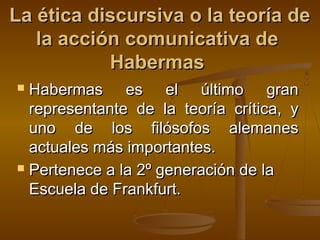 La ética discursiva o la teoría de
   la acción comunicativa de
           Habermas
 Habermas es el último gran
  representante de la teoría crítica, y
  uno de los filósofos alemanes
  actuales más importantes.
 Pertenece a la 2º generación de la

  Escuela de Frankfurt.
 