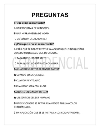 PREGUNTAS
1¿Qué es un sensor táctil?
A UN PROGRAMA DE WINDOWS
B UNA HERRAMIENTA DE WORD
C UN SENSOR DEL ROBOT NXT
2 ¿Para qué sirve el sensor táctil?
A PARA QUE EL ROBOT EFECTUE LA ACCION QUE LE INDIQUEMOS
CUANDO SIENTA ALGO QUE LO CHOQUE.
B PARA QUE EL ROBOT SALTE.
C PARA QUE EL ROBOT PUEDA CAMINAR.
3¿ CUANDO SE ACTIVA EL SENSOR TACTIL?
A CUANDO ESCUCHA ALGO.
B CUANDO SIENTE ALGO.
C CUANDO CHOCA CON ALGO.
4¿ QUE ES UN SENSOR DE LUZ?
A UN SENTIDO DEL SER HUMANO
B UN SENSOR QUE SE ACTIVA CUANDO VE ALGUNA COLOR
DETERMINADO.
C UN APLICACIÓN QUE SE LE INSTALA A LOS COMPUTADORES.
 