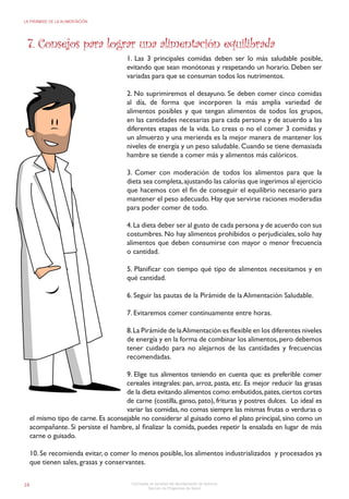16
LA PIRÁMIDE DE LA ALIMENTACIÓN
Concejalía de Sanidad del Ayuntamiento de Valencia
Sección de Programas de Salud
7. Consejos para lograr una alimentación equilibrada
1. Las 3 principales comidas deben ser lo más saludable posible,
evitando que sean monótonas y respetando un horario. Deben ser
variadas para que se consuman todos los nutrimentos.
2. No suprimiremos el desayuno. Se deben comer cinco comidas
al día, de forma que incorporen la más amplia variedad de
alimentos posibles y que tengan alimentos de todos los grupos,
en las cantidades necesarias para cada persona y de acuerdo a las
diferentes etapas de la vida. Lo creas o no el comer 3 comidas y
un almuerzo y una merienda es la mejor manera de mantener los
niveles de energía y un peso saludable. Cuando se tiene demasiada
hambre se tiende a comer más y alimentos más calóricos.
3. Comer con moderación de todos los alimentos para que la
dieta sea completa,ajustando las calorías que ingerimos al ejercicio
que hacemos con el fin de conseguir el equilibrio necesario para
mantener el peso adecuado. Hay que servirse raciones moderadas
para poder comer de todo.
4.La dieta deber ser al gusto de cada persona y de acuerdo con sus
costumbres. No hay alimentos prohibidos o perjudiciales, solo hay
alimentos que deben consumirse con mayor o menor frecuencia
o cantidad.
5. Planificar con tiempo qué tipo de alimentos necesitamos y en
qué cantidad.
6. Seguir las pautas de la Pirámide de la Alimentación Saludable.
7. Evitaremos comer continuamente entre horas.
8.La Pirámide de laAlimentación es flexible en los diferentes niveles
de energía y en la forma de combinar los alimentos,pero debemos
tener cuidado para no alejarnos de las cantidades y frecuencias
recomendadas.
9. Elige tus alimentos teniendo en cuenta que: es preferible comer
cereales integrales: pan, arroz, pasta, etc. Es mejor reducir las grasas
de la dieta evitando alimentos como:embutidos,pates,ciertos cortes
de carne (costilla, ganso, pato), frituras y postres dulces. Lo ideal es
variar las comidas, no comas siempre las mismas frutas o verduras o
el mismo tipo de carne. Es aconsejable no considerar al guisado como el plato principal, sino como un
acompañante. Si persiste el hambre, al finalizar la comida, puedes repetir la ensalada en lugar de más
carne o guisado.
10. Se recomienda evitar, o comer lo menos posible, los alimentos industrializados y procesados ya
que tienen sales, grasas y conservantes.
 