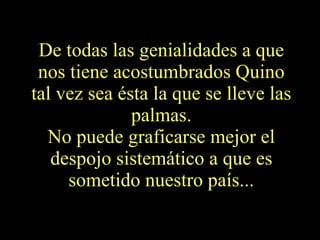 De todas las genialidades a que nos tiene acostumbrados Quino tal vez sea ésta la que se lleve las palmas. No puede graficarse mejor el despojo sistemático a que es sometido nuestro país... 