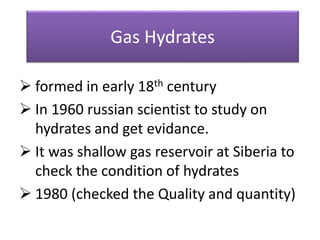 Gas Hydrates
 formed in early 18th century
 In 1960 russian scientist to study on
hydrates and get evidance.
 It was shallow gas reservoir at Siberia to
check the condition of hydrates
 1980 (checked the Quality and quantity)
 