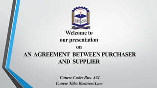 Welcome to
our presentation
on
AN AGREEMENT BETWEEN PURCHASER
AND SUPPLIER
CourseCode: Bus- 324
CourseTitle: BusinessLaw
 