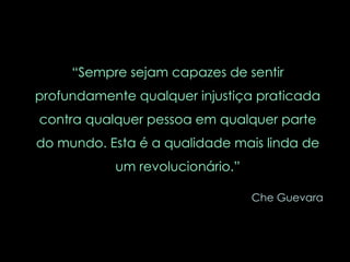 “ Sempre sejam capazes de sentir profundamente qualquer injustiça praticada contra qualquer pessoa em qualquer parte do mundo. Esta é a qualidade mais linda de um revolucionário.” Che Guevara 