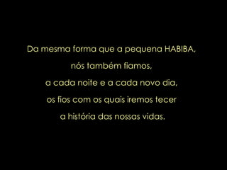 Da mesma forma que a pequena HABIBA,  nós também fiamos,  a cada noite e a cada novo dia,  os fios com os quais iremos tecer  a história das nossas vidas. 