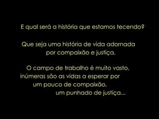 E qual será a história que estamos tecendo? Que seja uma história de vida adornada  por compaixão e justiça. O campo de trabalho é muito vasto, inúmeras são as vidas a esperar por  um pouco de compaixão,  um punhado de justiça... 
