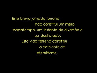 Esta breve jornada terrena  não constitui um mero passatempo, um instante de diversão a ser desfrutado. Esta vida terrena constitui  a ante-sala da eternidade.  