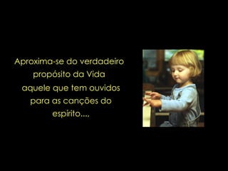 Aproxima-se do verdadeiro propósito da Vida aquele que tem ouvidos para as canções do espírito..., 
