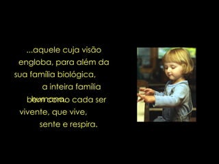 ...aquele cuja visão engloba, para além da sua família biológica,  a inteira família humana,   bem como cada ser vivente, que vive,  sente e respira. 