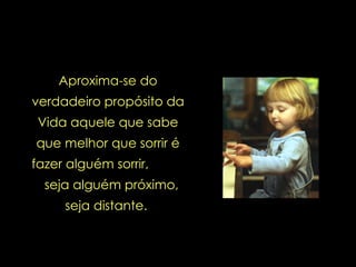 Aproxima-se do verdadeiro propósito da Vida aquele que sabe que melhor que sorrir é fazer alguém sorrir,  seja alguém próximo, seja distante.  