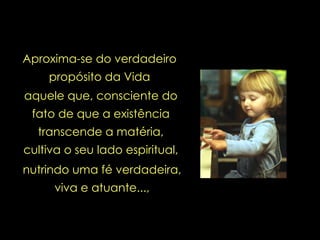 aquele que, consciente do fato de que a existência transcende a matéria, cultiva o seu lado espiritual,   Aproxima-se do verdadeiro propósito da Vida nutrindo uma fé verdadeira, viva e atuante..., 