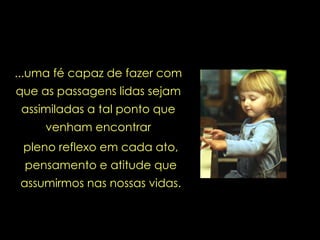 ...uma fé capaz de fazer com que as passagens lidas sejam assimiladas a tal ponto que venham encontrar pleno reflexo em cada ato, pensamento e atitude que assumirmos nas nossas vidas. 
