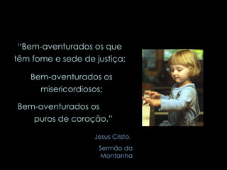 “ Bem-aventurados os que têm fome e sede de justiça; Bem-aventurados os misericordiosos; Bem-aventurados os  puros de coração.” Jesus Cristo,  Sermão da Montanha 