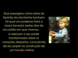 Que passagens como estas do Sermão da Montanha iluminem tal qual um poderoso farol a nossa travessia nestes dias de escuridão em que vivemos,   e exerçam o seu poder transformador sobre os corações despertos, conscientes de seu papel na construção de um mundo melhor.  