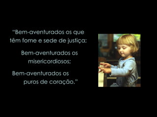 “ Bem-aventurados os que têm fome e sede de justiça; Bem-aventurados os misericordiosos; Bem-aventurados os  puros de coração.” 