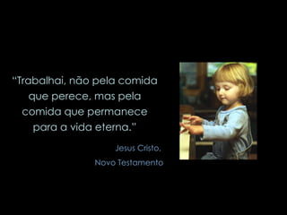 “ Trabalhai, não pela comida que perece, mas pela comida que permanece para a vida eterna.” Jesus Cristo,  Novo Testamento 