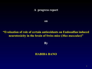 A progress report


                               on


“Evaluation of role of certain antioxidants on Endosulfan induced
   neurotoxicity in the brain of Swiss mice (Mus musculus)”

                               By


                        HABIBA BANO


                                                              1
 