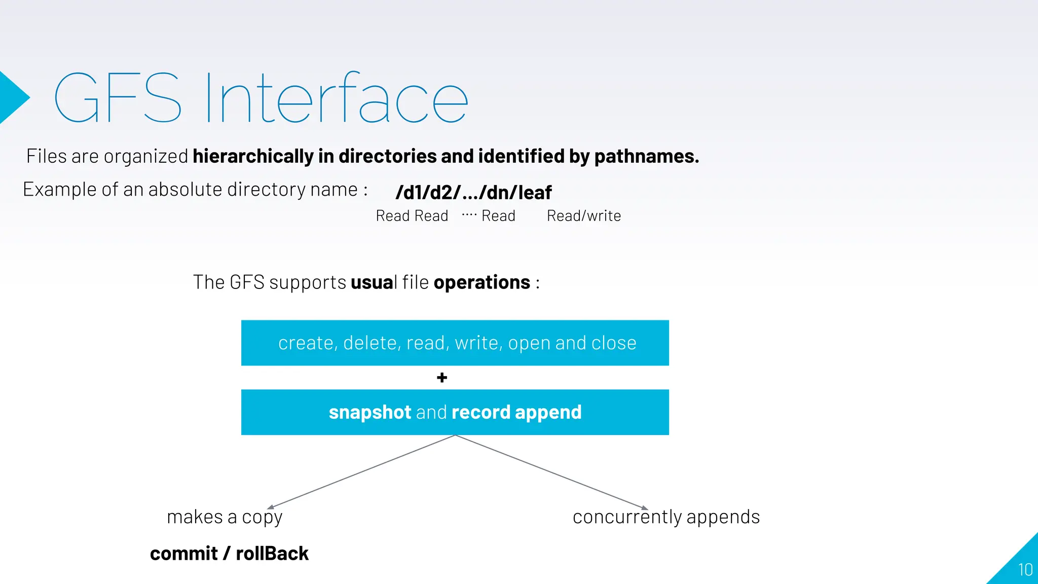 GFS Interface
create, delete, read, write, open and close
+
snapshot and record append
makes a copy concurrently appends
commit / rollBack
Read Read Read Read/write
….
Example of an absolute directory name : /d1/d2/.../dn/leaf
The GFS supports usual ﬁle operations :
Files are organized hierarchically in directories and identiﬁed by pathnames.
10
 
