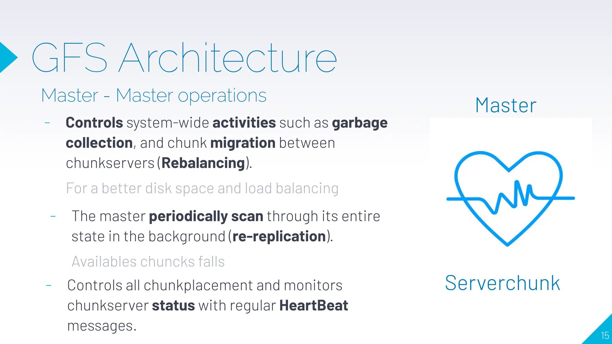 GFS Architecture
Master - Master operations
- Controls system-wide activities such as garbage
collection, and chunk migration between
chunkservers (Rebalancing).
For a better disk space and load balancing
Master
Serverchunk
- The master periodically scan through its entire
state in the background (re-replication).
Availables chuncks falls
- Controls all chunkplacement and monitors
chunkserver status with regular HeartBeat
messages.
15
 