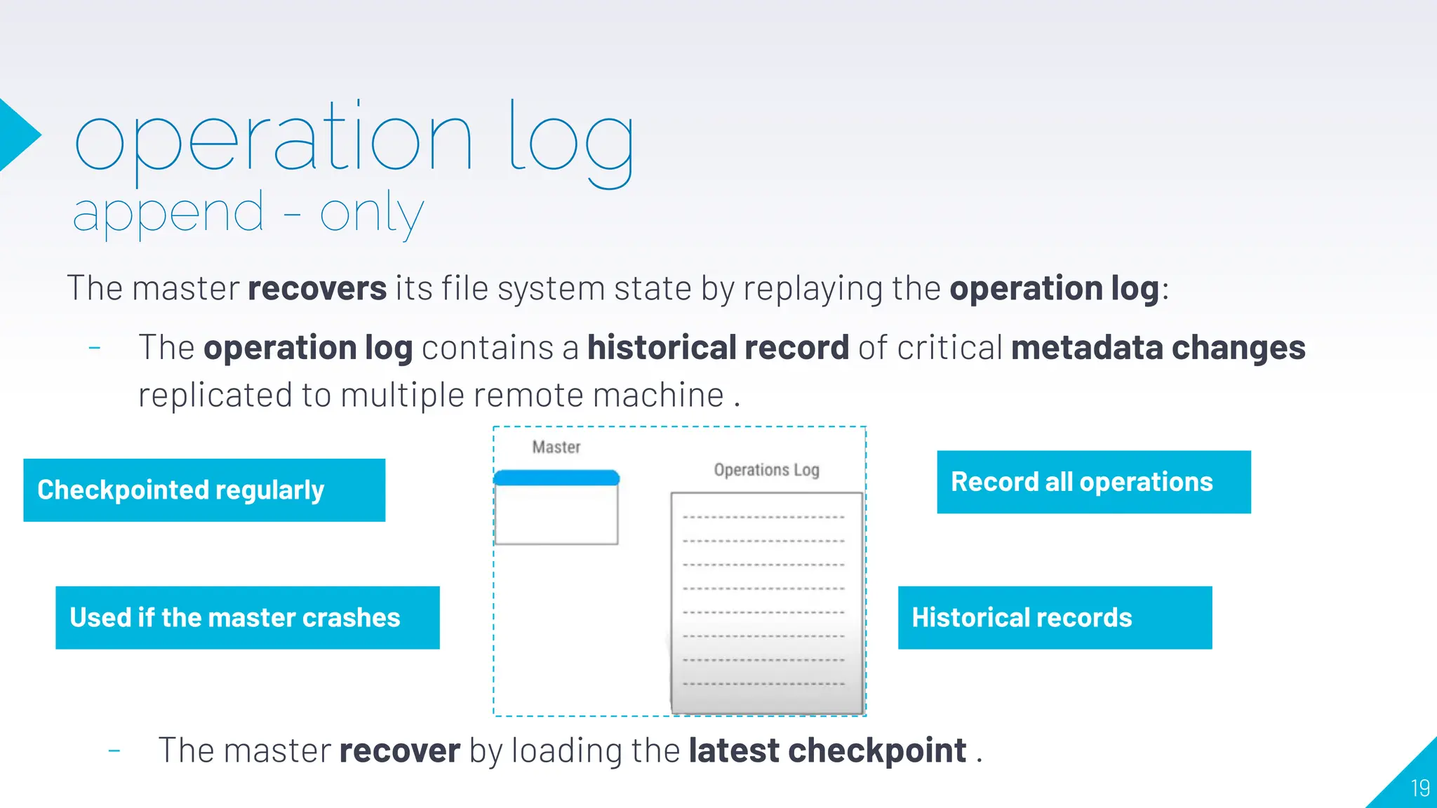 operation log
append - only
The master recovers its ﬁle system state by replaying the operation log:
- The operation log contains a historical record of critical metadata changes
replicated to multiple remote machine .
Record all operations
Used if the master crashes Historical records
Checkpointed regularly
- The master recover by loading the latest checkpoint .
19
 