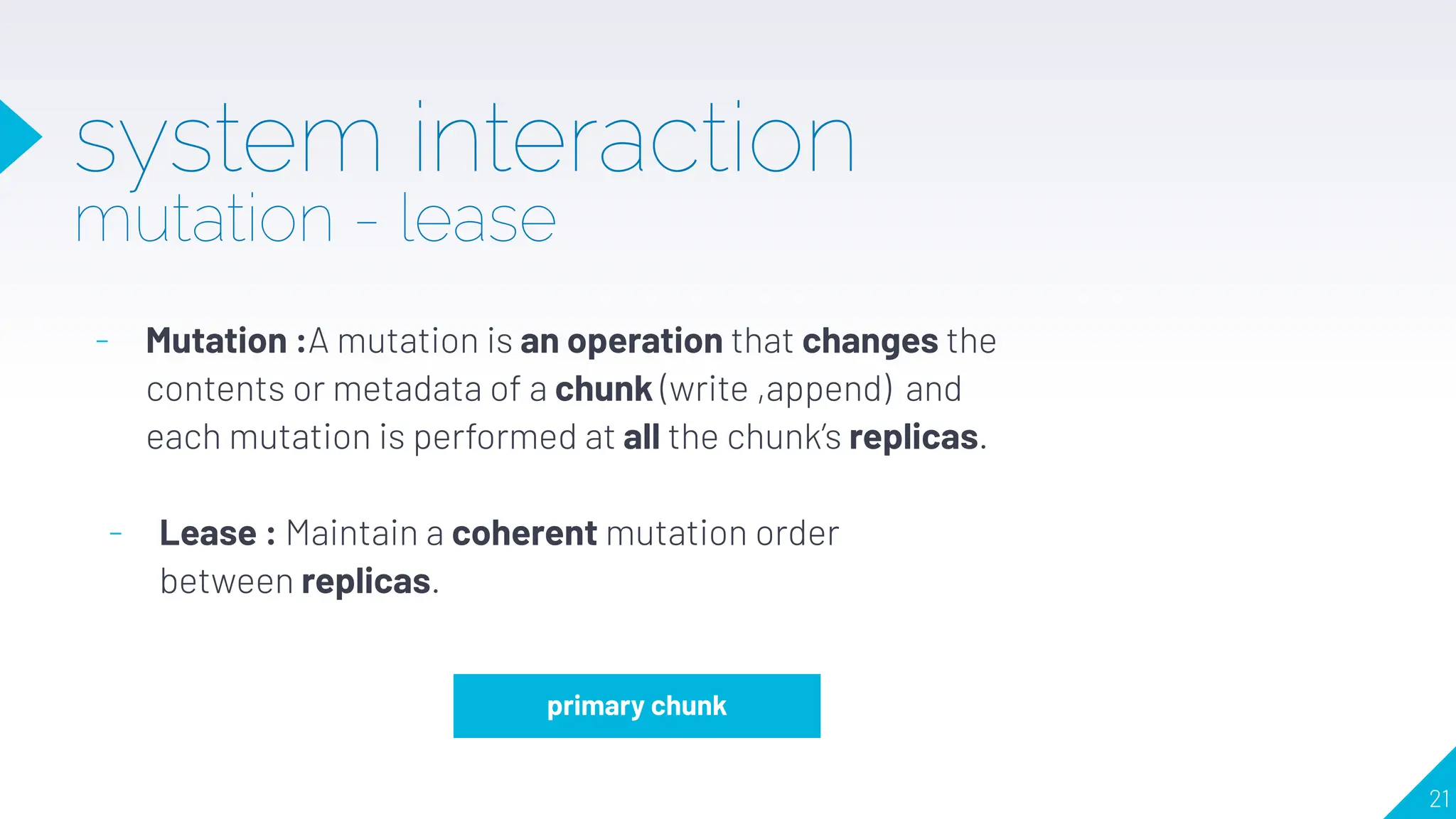 system interaction
mutation - lease
- Mutation :A mutation is an operation that changes the
contents or metadata of a chunk (write ,append) and
each mutation is performed at all the chunk’s replicas.
primary chunk
- Lease : Maintain a coherent mutation order
between replicas.
21
 