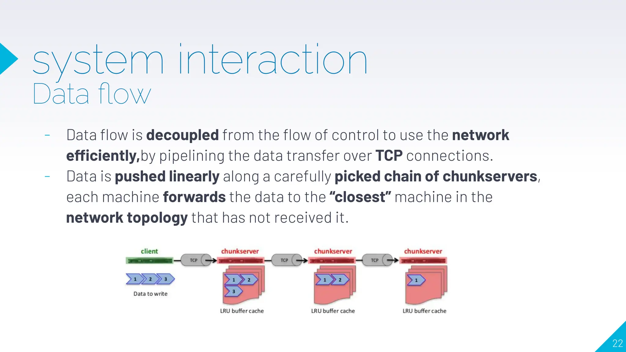 system interaction
Data ﬂow
- Data ﬂow is decoupled from the ﬂow of control to use the network
efficiently,by pipelining the data transfer over TCP connections.
- Data is pushed linearly along a carefully picked chain of chunkservers,
each machine forwards the data to the “closest” machine in the
network topology that has not received it.
22
 