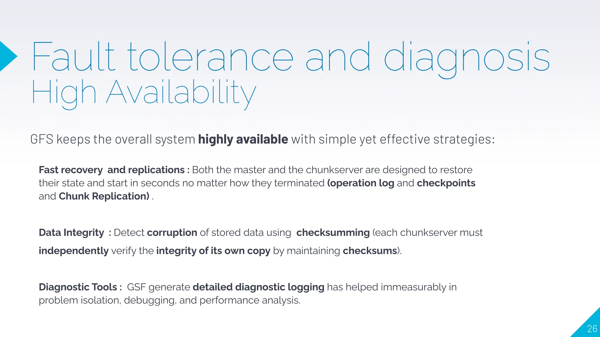 Fault tolerance and diagnosis
High Availability
GFS keeps the overall system highly available with simple yet effective strategies:
Fast recovery and replications : Both the master and the chunkserver are designed to restore
their state and start in seconds no matter how they terminated (operation log and checkpoints
and Chunk Replication) .
Data Integrity : Detect corruption of stored data using checksumming (each chunkserver must
independently verify the integrity of its own copy by maintaining checksums).
Diagnostic Tools : GSF generate detailed diagnostic logging has helped immeasurably in
problem isolation, debugging, and performance analysis.
26
 