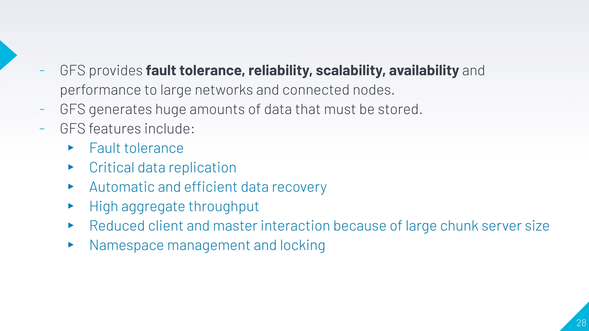 - GFS provides fault tolerance, reliability, scalability, availability and
performance to large networks and connected nodes.
- GFS generates huge amounts of data that must be stored.
- GFS features include:
▸ Fault tolerance
▸ Critical data replication
▸ Automatic and efficient data recovery
▸ High aggregate throughput
▸ Reduced client and master interaction because of large chunk server size
▸ Namespace management and locking
28
 