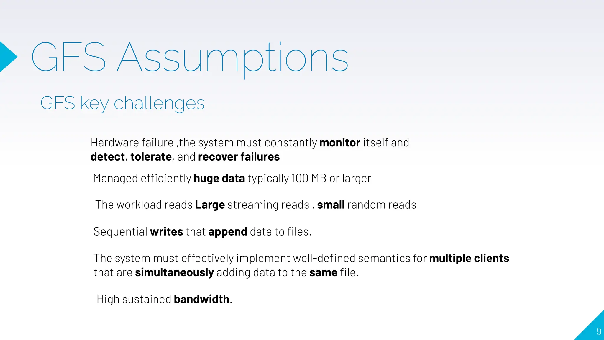 GFS Assumptions
GFS key challenges
Hardware failure ,the system must constantly monitor itself and
detect, tolerate, and recover failures
Managed efficiently huge data typically 100 MB or larger
The system must effectively implement well-deﬁned semantics for multiple clients
that are simultaneously adding data to the same ﬁle.
High sustained bandwidth.
The workload reads Large streaming reads , small random reads
Sequential writes that append data to ﬁles.
9
 
